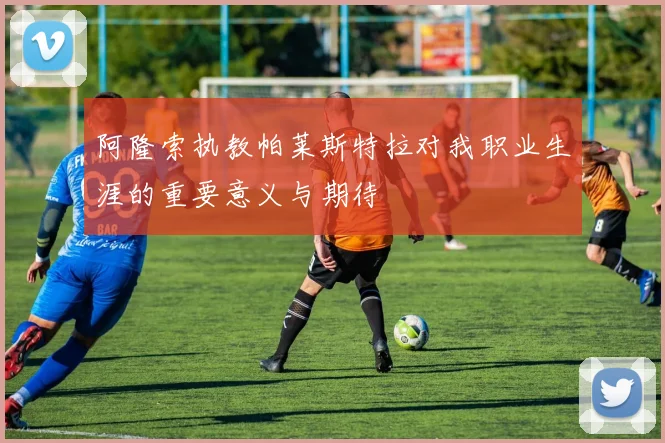 阿隆索执教帕莱斯特拉对我职业生涯的重要意义与期待