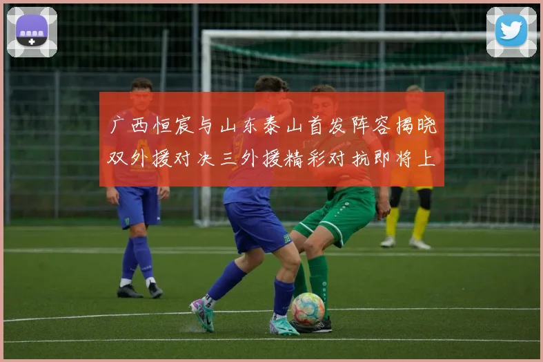 广西恒宸与山东泰山首发阵容揭晓双外援对决三外援精彩对抗即将上演