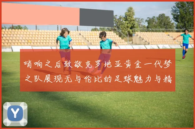 哨响之后致敬克罗地亚黄金一代梦之队展现无与伦比的足球魅力与精神