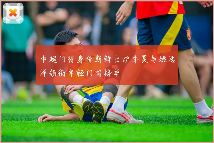 中超门将身价新鲜出炉李昊与姚浩洋领衔年轻门将榜单