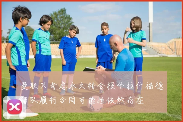 曼联只考虑永久转会报价拉什福德留队履行合同可能性依然存在