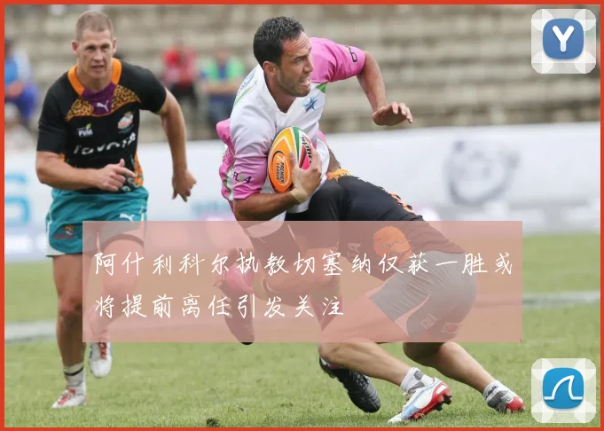 阿什利科尔执教切塞纳仅获一胜或将提前离任引发关注