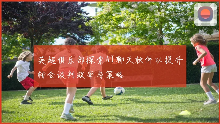 英超俱乐部探索AI聊天软件以提升转会谈判效率与策略
