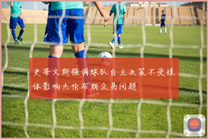 史蒂文斯强调球队自主决策不受媒体影响杰伦布朗交易问题