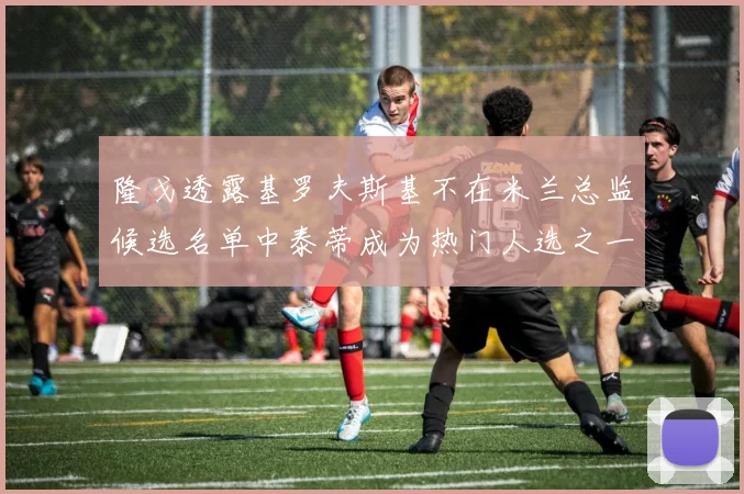 隆戈透露基罗夫斯基不在米兰总监候选名单中泰蒂成为热门人选之一