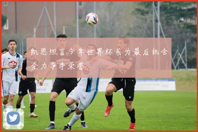 凯恩坦言今年世界杯或为最后机会全力争夺荣誉