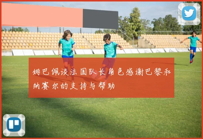 姆巴佩谈法国队长角色感谢巴黎和纳赛尔的支持与帮助