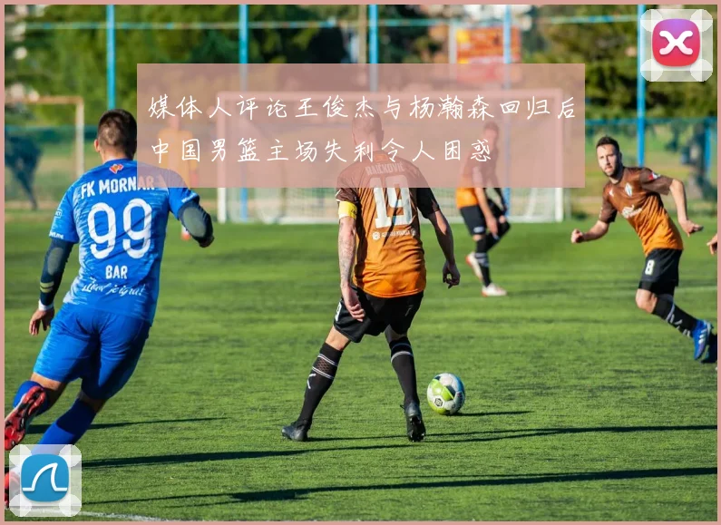 媒体人评论王俊杰与杨瀚森回归后中国男篮主场失利令人困惑