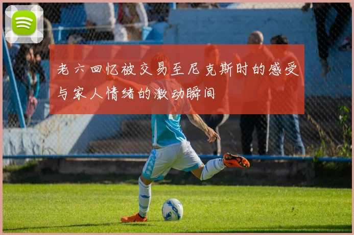 老六回忆被交易至尼克斯时的感受与家人情绪的激动瞬间