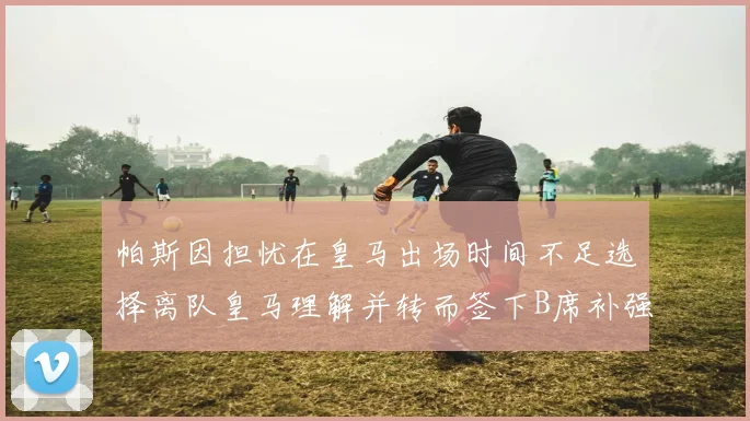 帕斯因担忧在皇马出场时间不足选择离队皇马理解并转而签下B席补强阵容