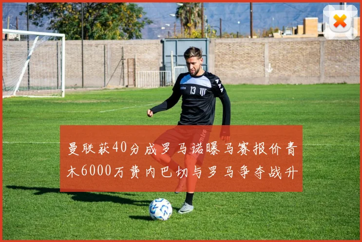 曼联获40分成罗马诺曝马赛报价青木6000万费内巴切与罗马争夺战升级